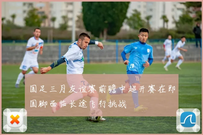 国足三月友谊赛前瞻中超开赛在即国脚面临长途飞行挑战
