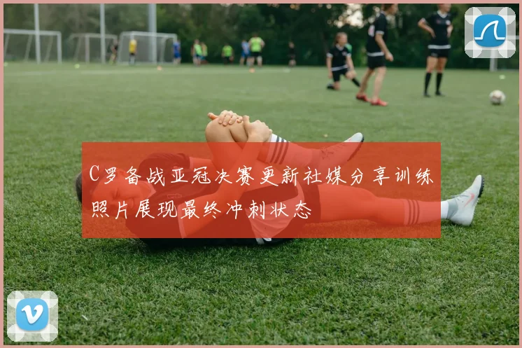 C罗备战亚冠决赛更新社媒分享训练照片展现最终冲刺状态