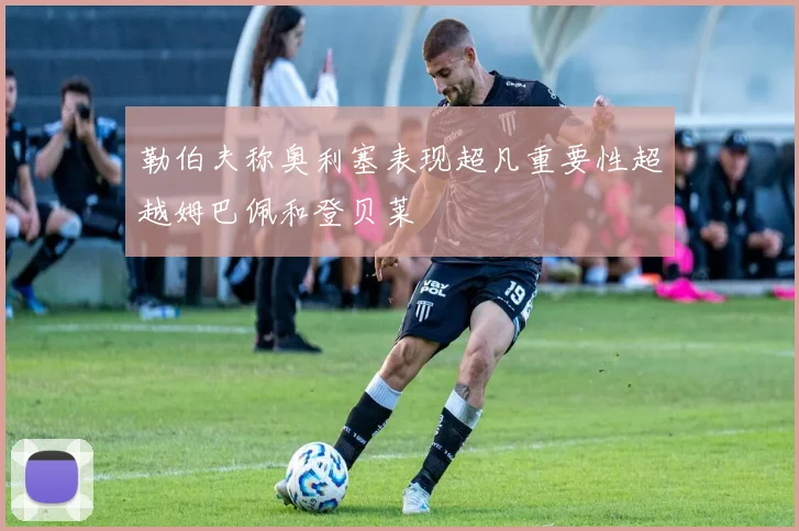 勒伯夫称奥利塞表现超凡重要性超越姆巴佩和登贝莱