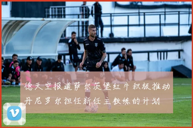 德天空报道萨尔茨堡红牛积极推动丹尼罗尔担任新任主教练的计划
