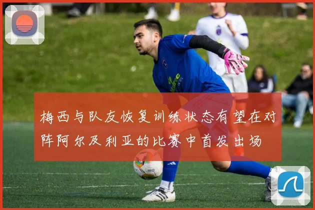 梅西与队友恢复训练状态有望在对阵阿尔及利亚的比赛中首发出场