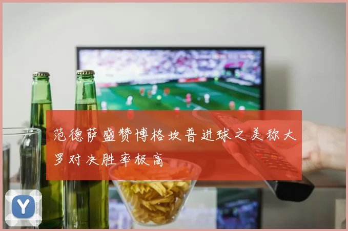 范德萨盛赞博格坎普进球之美称大罗对决胜率极高