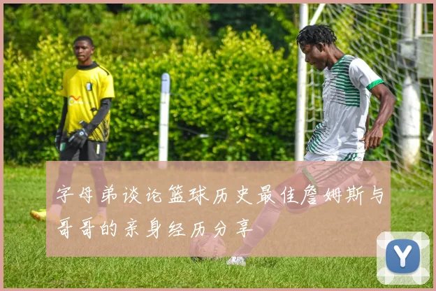 字母弟谈论篮球历史最佳詹姆斯与哥哥的亲身经历分享