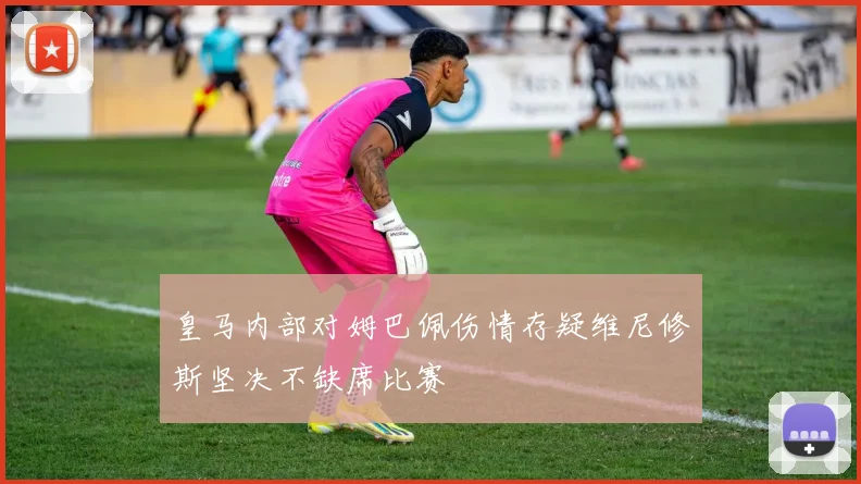 皇马内部对姆巴佩伤情存疑维尼修斯坚决不缺席比赛
