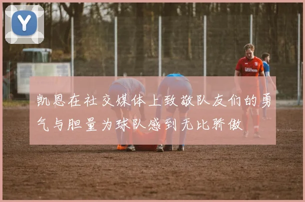 凯恩在社交媒体上致敬队友们的勇气与胆量为球队感到无比骄傲