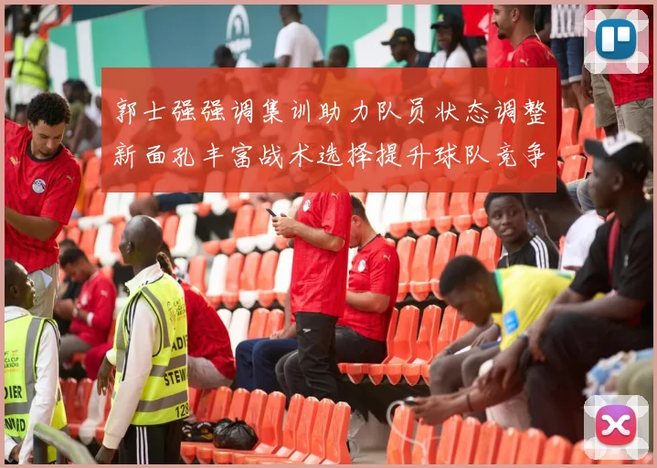 郭士强强调集训助力队员状态调整新面孔丰富战术选择提升球队竞争力
