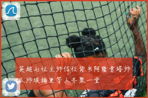 英超七位主帅信任背书阿隆索塔帅瓜帅埃梅里等人齐聚一堂