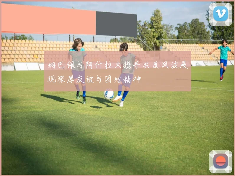 姆巴佩与阿什拉夫携手共度风波展现深厚友谊与团结精神