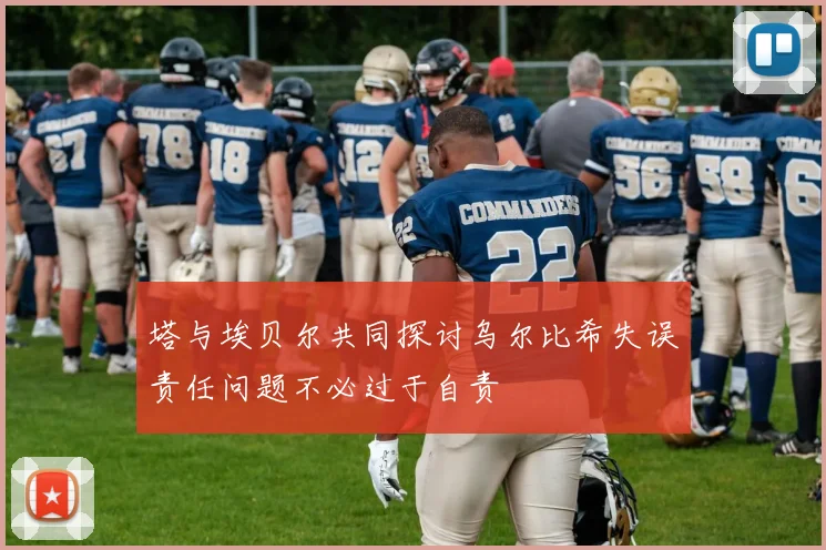 塔与埃贝尔共同探讨乌尔比希失误责任问题不必过于自责