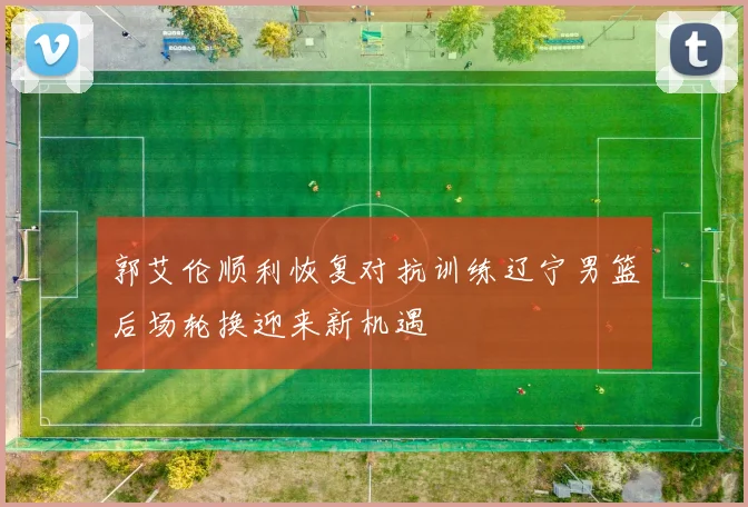 郭艾伦顺利恢复对抗训练辽宁男篮后场轮换迎来新机遇