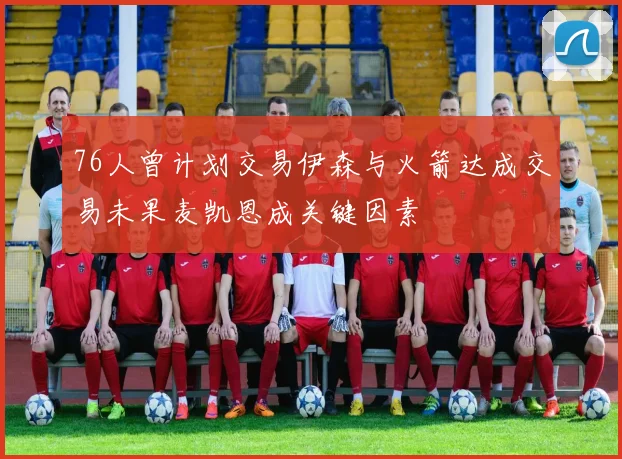 76人曾计划交易伊森与火箭达成交易未果麦凯恩成关键因素
