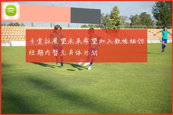 卡索拉展望未来希望加入教练组但短期内暂无具体计划