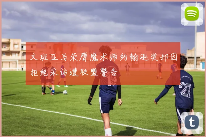 文班亚马荣膺魔术师约翰逊奖却因拒绝采访遭联盟警告