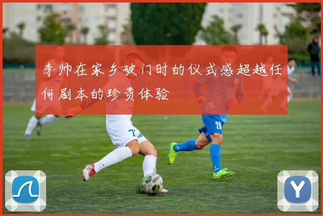 李帅在家乡破门时的仪式感超越任何剧本的珍贵体验