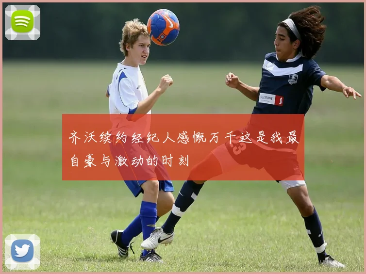 齐沃续约经纪人感慨万千这是我最自豪与激动的时刻