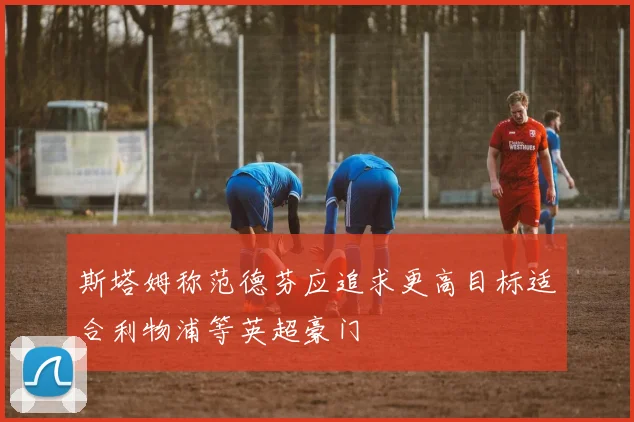 斯塔姆称范德芬应追求更高目标适合利物浦等英超豪门