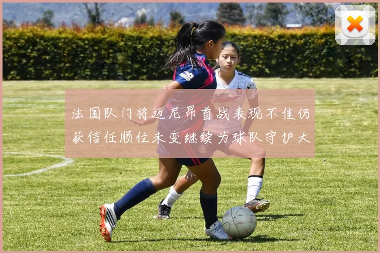 法国队门将迈尼昂首战表现不佳仍获信任顺位未变继续为球队守护大门