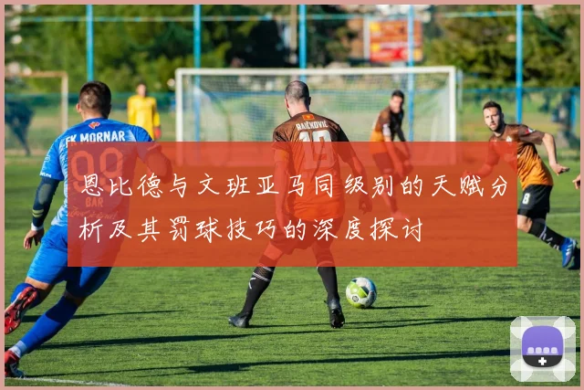 恩比德与文班亚马同级别的天赋分析及其罚球技巧的深度探讨