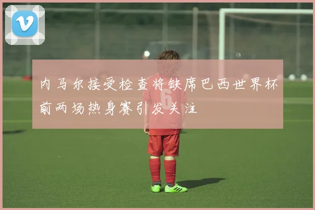 内马尔接受检查将缺席巴西世界杯前两场热身赛引发关注
