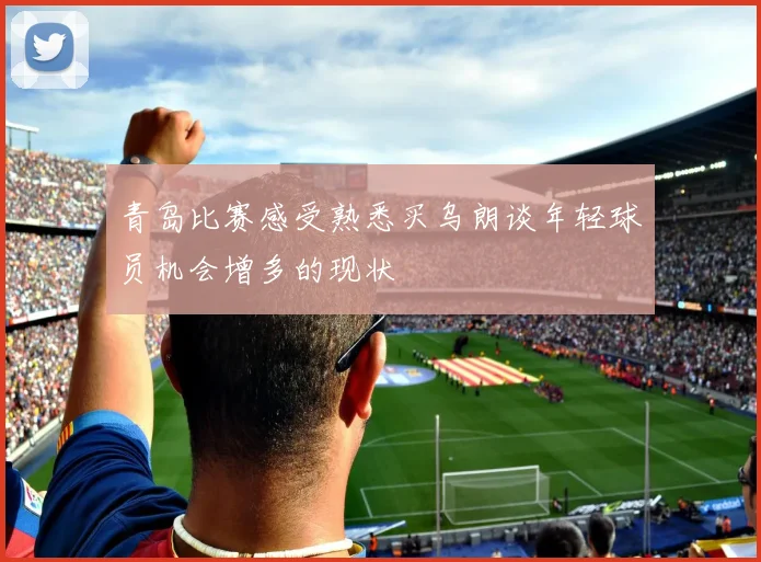 青岛比赛感受熟悉买乌朗谈年轻球员机会增多的现状