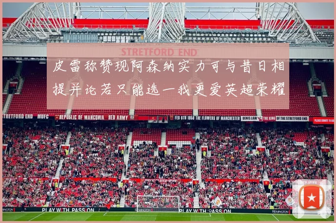 皮雷称赞现阿森纳实力可与昔日相提并论若只能选一我更爱英超荣耀