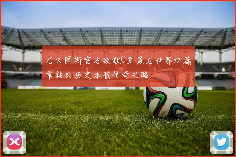 尤文图斯官方致敬C罗最后世界杯篇章铭刻历史永载传奇之路