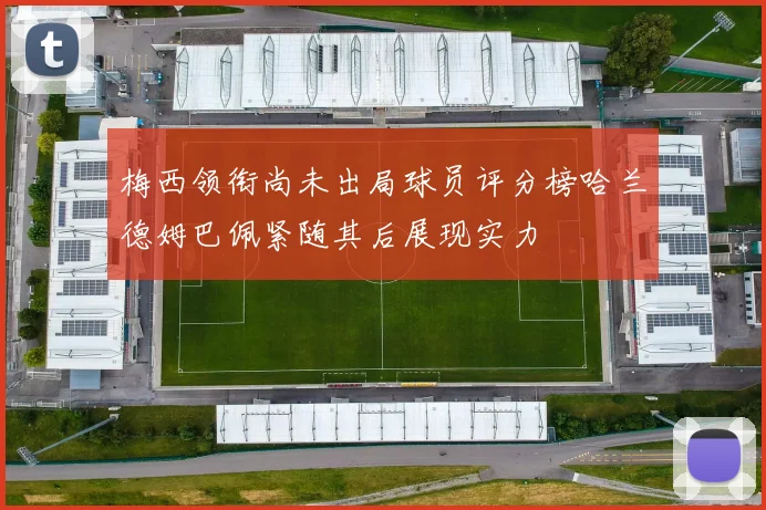 梅西领衔尚未出局球员评分榜哈兰德姆巴佩紧随其后展现实力