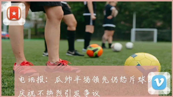 电讯报：瓜帅半场领先仍怒斥球队庆祝不热烈引发争议