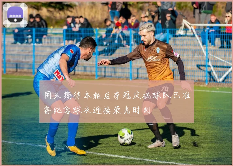国米期待本轮后夺冠庆祝球队已准备纪念球衣迎接荣光时刻