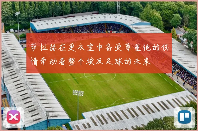 萨拉赫在更衣室中备受尊重他的伤情牵动着整个埃及足球的未来