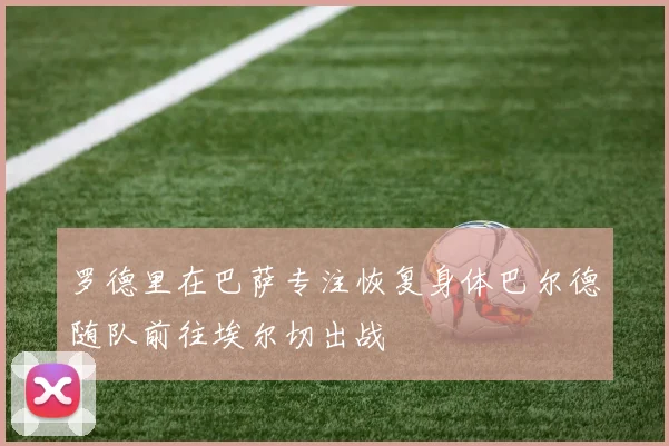罗德里在巴萨专注恢复身体巴尔德随队前往埃尔切出战