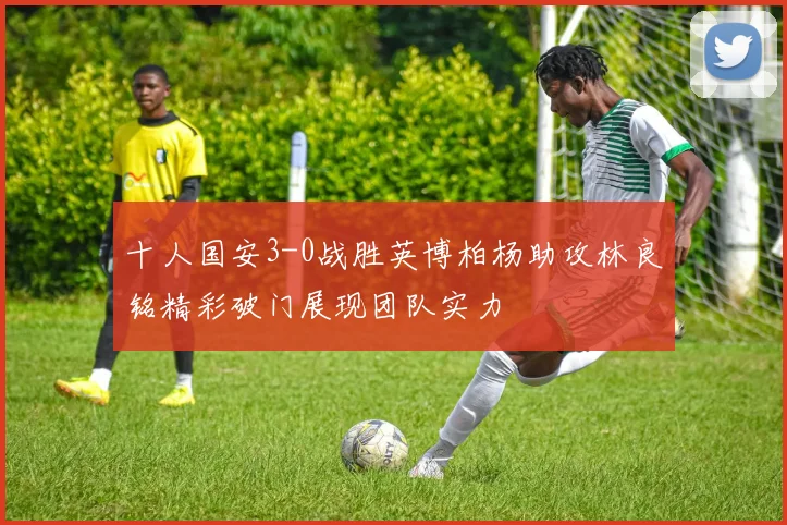 十人国安3-0战胜英博柏杨助攻林良铭精彩破门展现团队实力