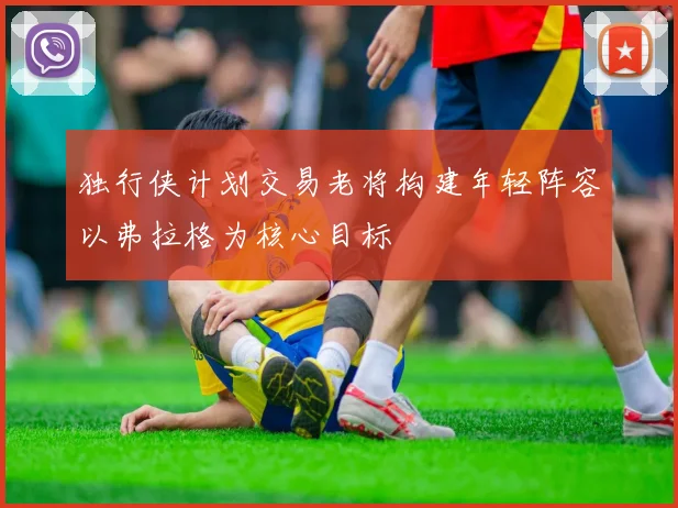 独行侠计划交易老将构建年轻阵容以弗拉格为核心目标
